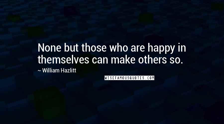 William Hazlitt Quotes: None but those who are happy in themselves can make others so.