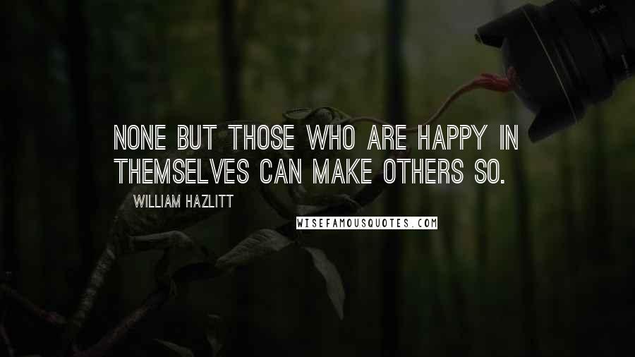 William Hazlitt Quotes: None but those who are happy in themselves can make others so.