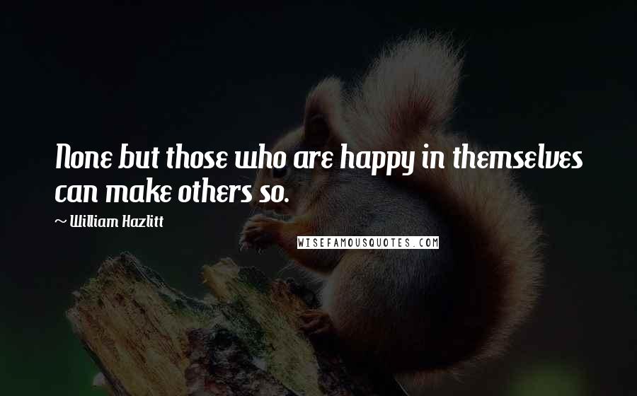 William Hazlitt Quotes: None but those who are happy in themselves can make others so.