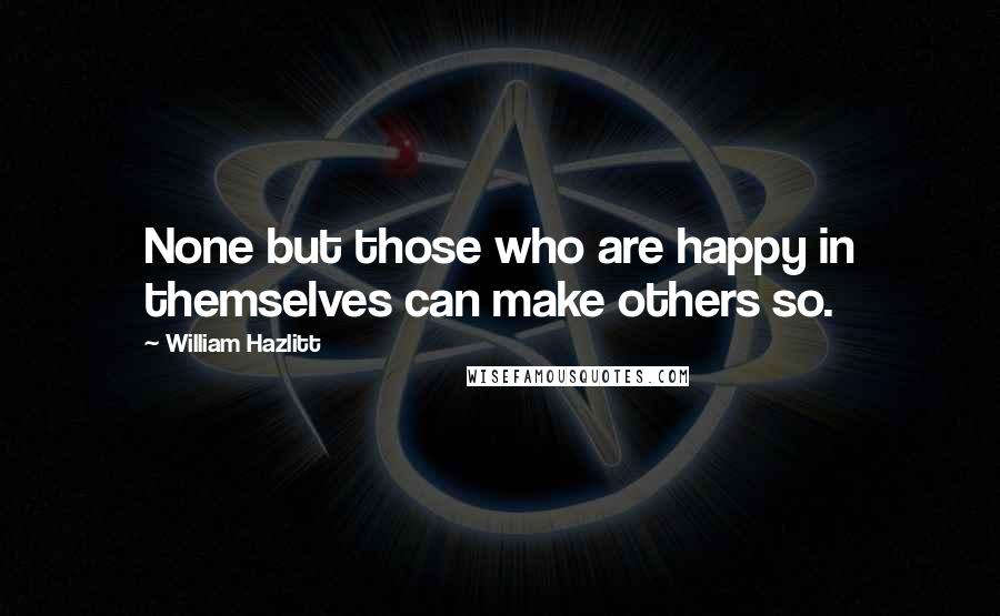 William Hazlitt Quotes: None but those who are happy in themselves can make others so.