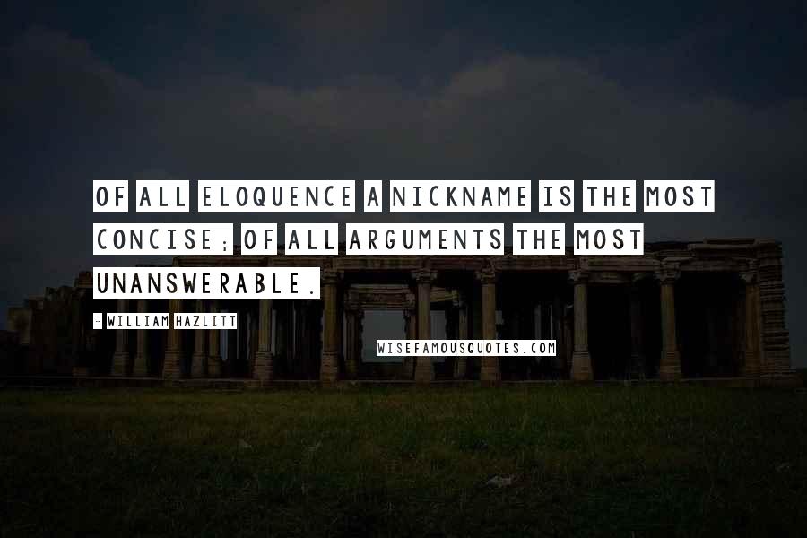 William Hazlitt Quotes: Of all eloquence a nickname is the most concise; of all arguments the most unanswerable.