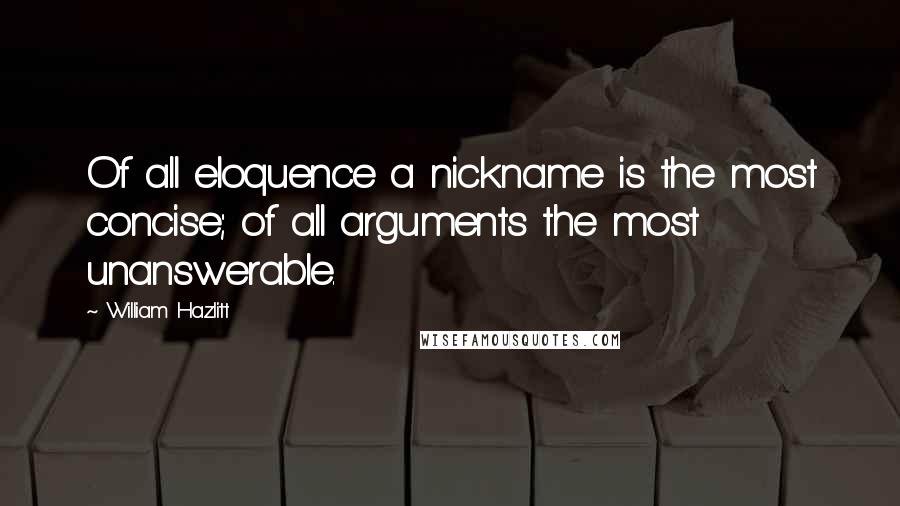 William Hazlitt Quotes: Of all eloquence a nickname is the most concise; of all arguments the most unanswerable.