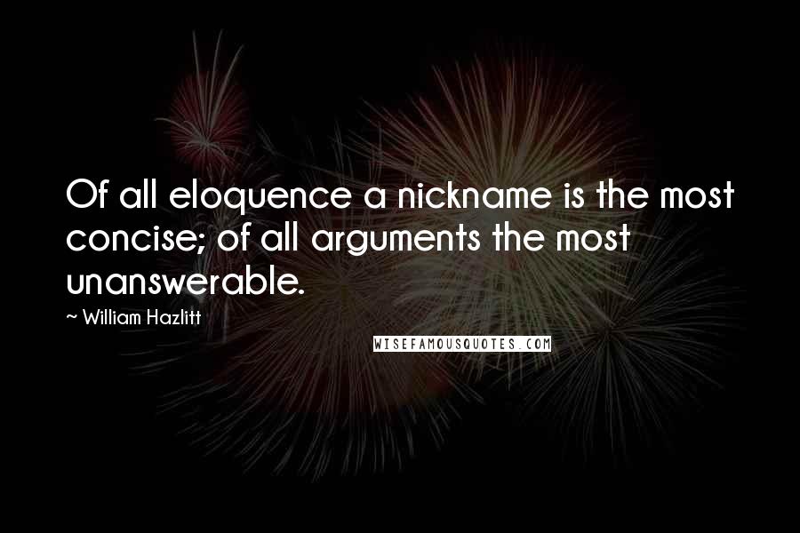 William Hazlitt Quotes: Of all eloquence a nickname is the most concise; of all arguments the most unanswerable.