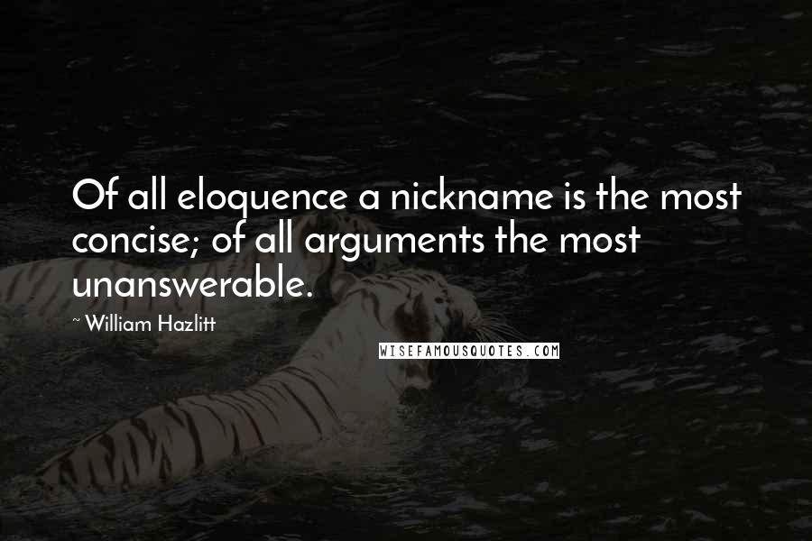 William Hazlitt Quotes: Of all eloquence a nickname is the most concise; of all arguments the most unanswerable.