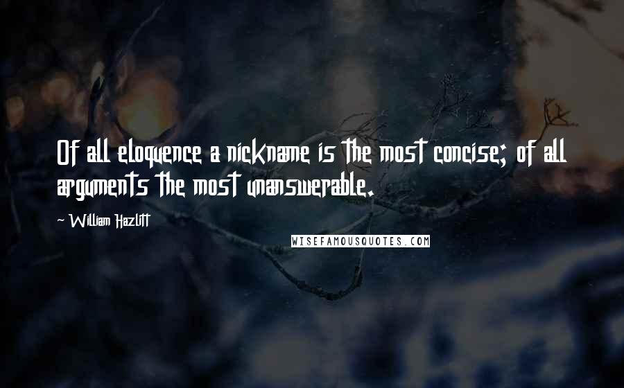 William Hazlitt Quotes: Of all eloquence a nickname is the most concise; of all arguments the most unanswerable.
