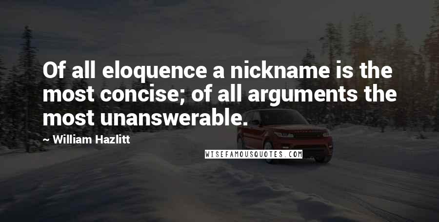 William Hazlitt Quotes: Of all eloquence a nickname is the most concise; of all arguments the most unanswerable.