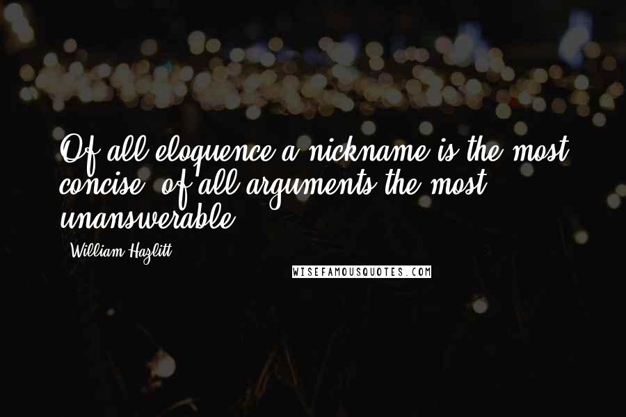 William Hazlitt Quotes: Of all eloquence a nickname is the most concise; of all arguments the most unanswerable.