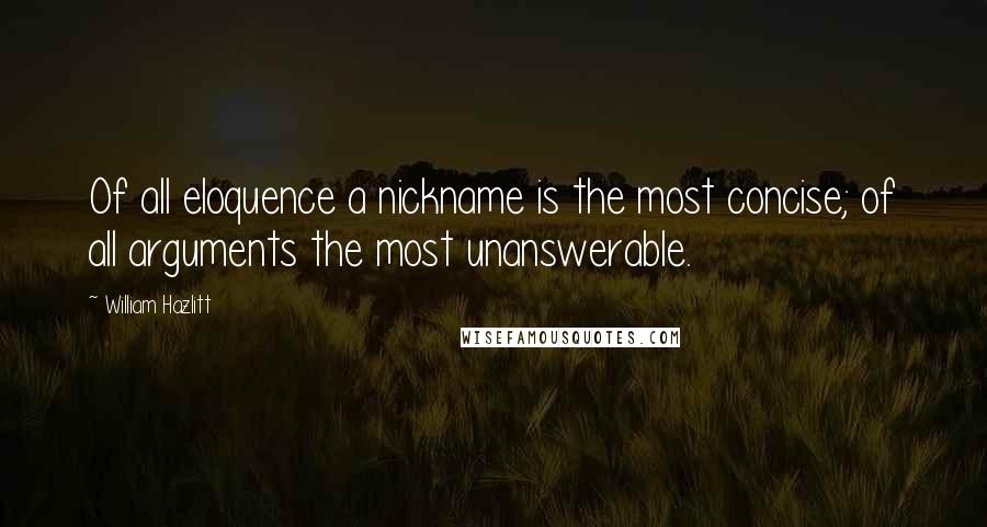 William Hazlitt Quotes: Of all eloquence a nickname is the most concise; of all arguments the most unanswerable.