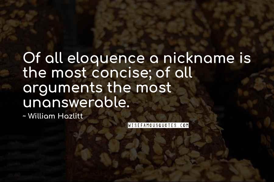 William Hazlitt Quotes: Of all eloquence a nickname is the most concise; of all arguments the most unanswerable.