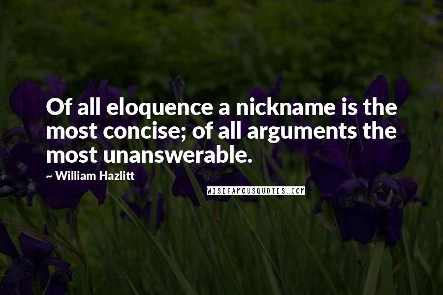 William Hazlitt Quotes: Of all eloquence a nickname is the most concise; of all arguments the most unanswerable.