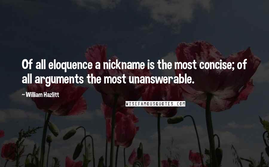 William Hazlitt Quotes: Of all eloquence a nickname is the most concise; of all arguments the most unanswerable.