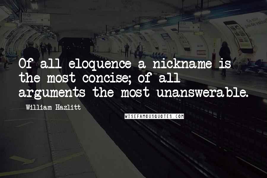 William Hazlitt Quotes: Of all eloquence a nickname is the most concise; of all arguments the most unanswerable.