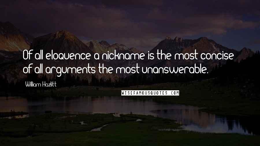 William Hazlitt Quotes: Of all eloquence a nickname is the most concise; of all arguments the most unanswerable.