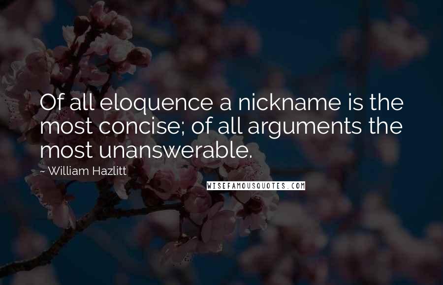 William Hazlitt Quotes: Of all eloquence a nickname is the most concise; of all arguments the most unanswerable.