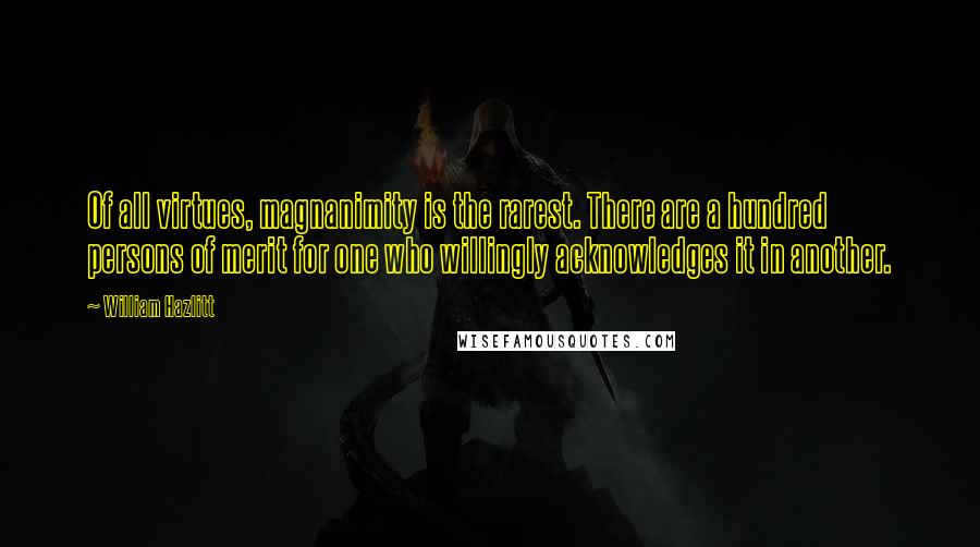 William Hazlitt Quotes: Of all virtues, magnanimity is the rarest. There are a hundred persons of merit for one who willingly acknowledges it in another.