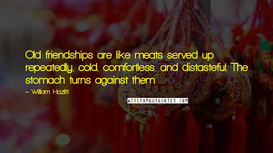 William Hazlitt Quotes: Old friendships are like meats served up repeatedly, cold, comfortless, and distasteful. The stomach turns against them.