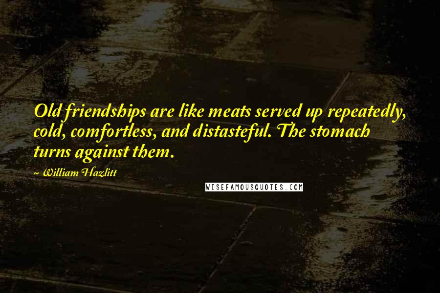 William Hazlitt Quotes: Old friendships are like meats served up repeatedly, cold, comfortless, and distasteful. The stomach turns against them.