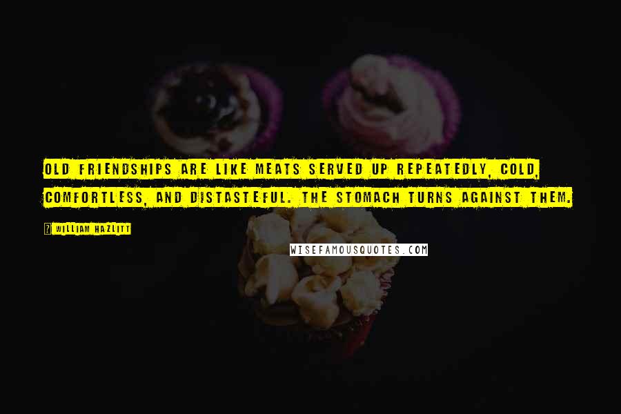 William Hazlitt Quotes: Old friendships are like meats served up repeatedly, cold, comfortless, and distasteful. The stomach turns against them.