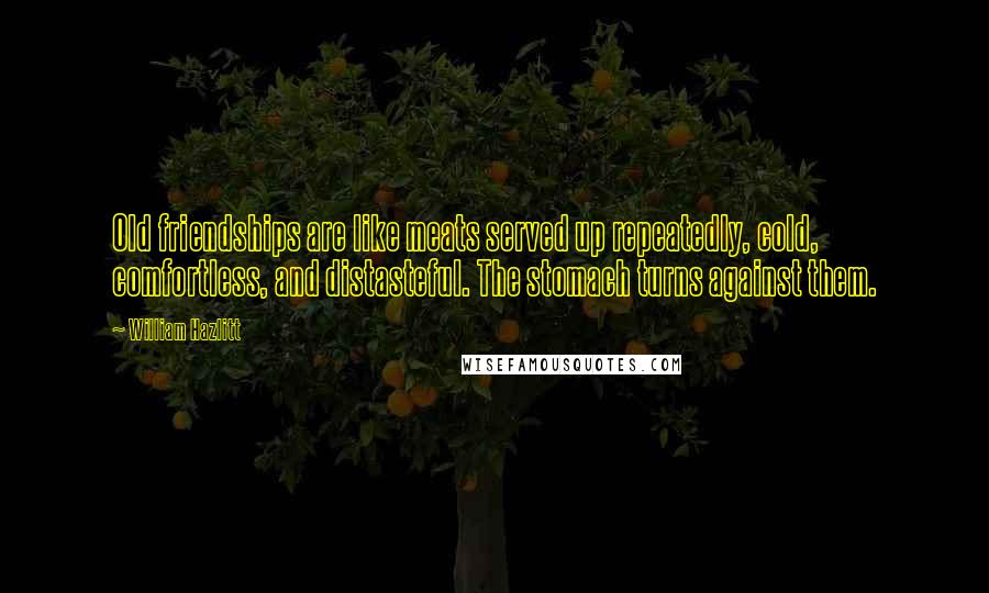 William Hazlitt Quotes: Old friendships are like meats served up repeatedly, cold, comfortless, and distasteful. The stomach turns against them.