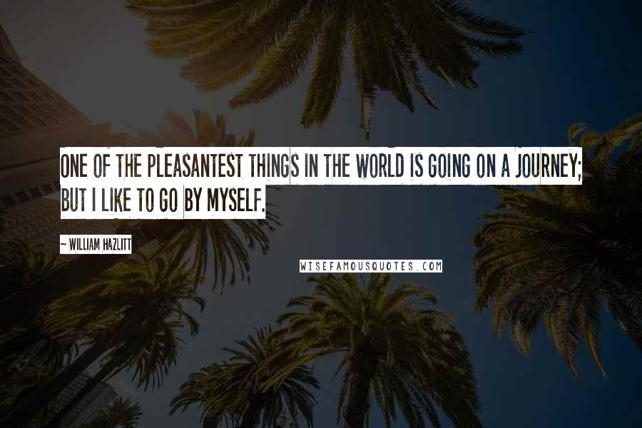 William Hazlitt Quotes: One of the pleasantest things in the world is going on a journey; but I like to go by myself.