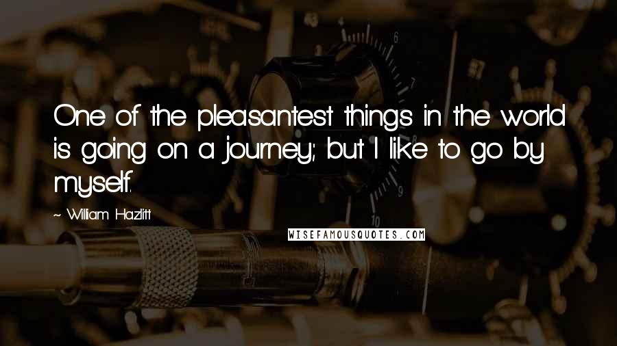 William Hazlitt Quotes: One of the pleasantest things in the world is going on a journey; but I like to go by myself.