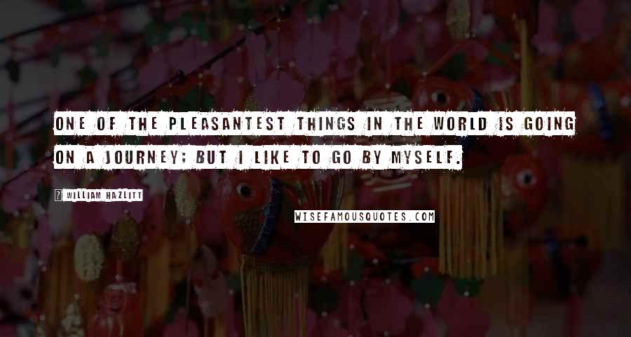 William Hazlitt Quotes: One of the pleasantest things in the world is going on a journey; but I like to go by myself.