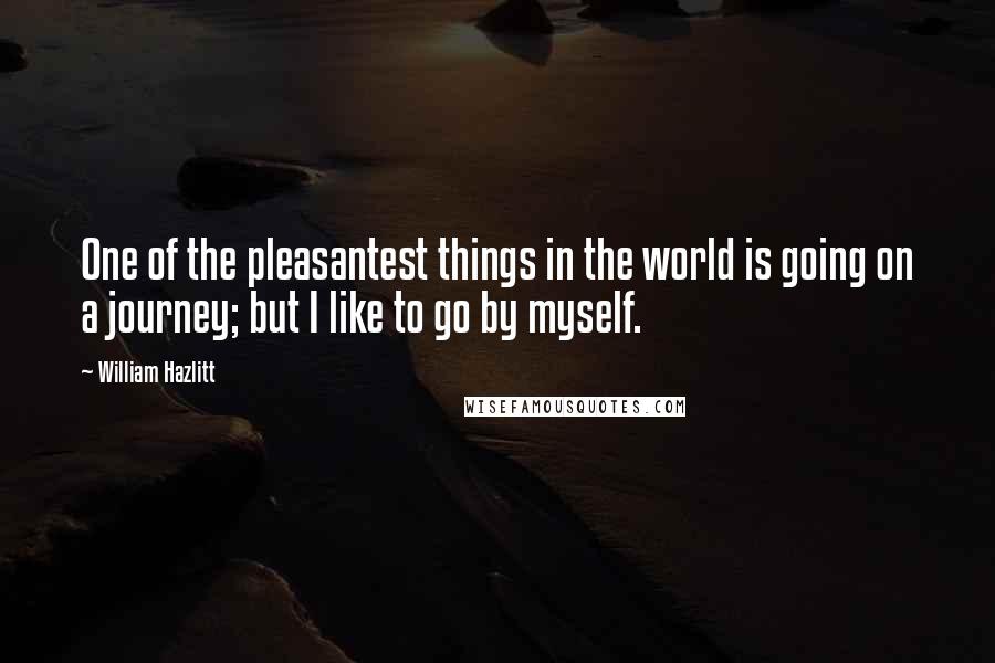 William Hazlitt Quotes: One of the pleasantest things in the world is going on a journey; but I like to go by myself.