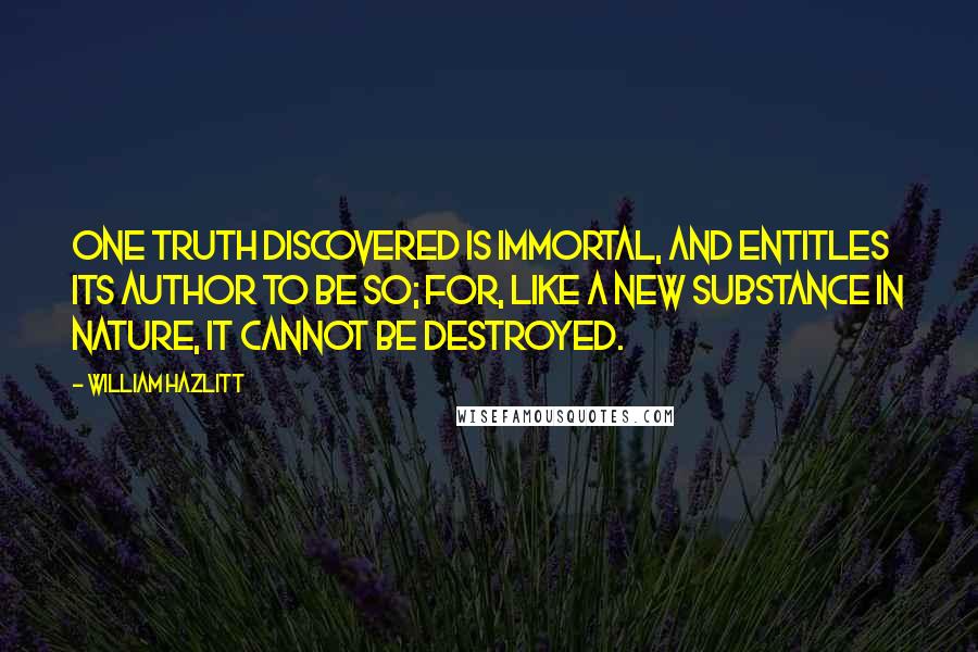 William Hazlitt Quotes: One truth discovered is immortal, and entitles its author to be so; for, like a new substance in nature, it cannot be destroyed.