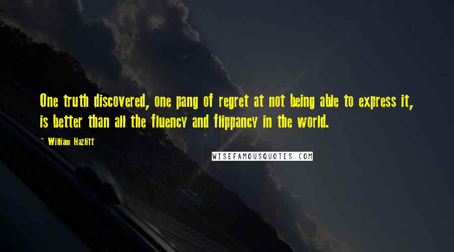 William Hazlitt Quotes: One truth discovered, one pang of regret at not being able to express it, is better than all the fluency and flippancy in the world.