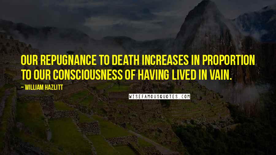 William Hazlitt Quotes: Our repugnance to death increases in proportion to our consciousness of having lived in vain.