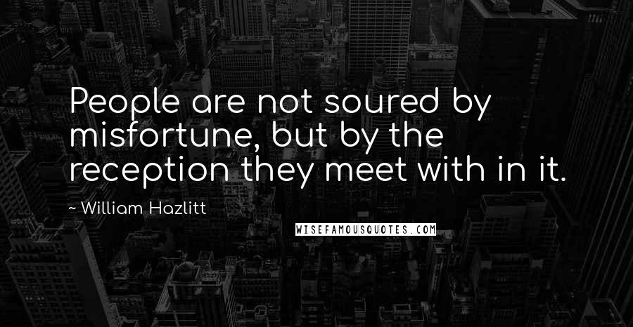 William Hazlitt Quotes: People are not soured by misfortune, but by the reception they meet with in it.