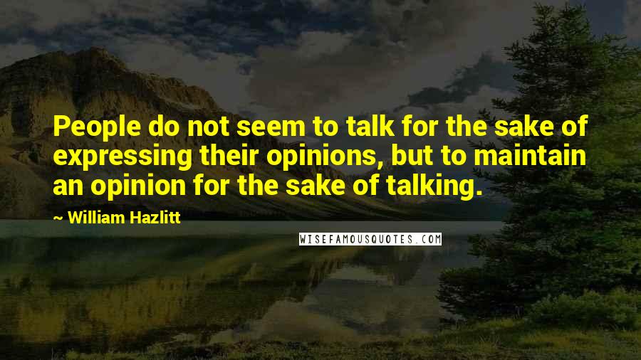 William Hazlitt Quotes: People do not seem to talk for the sake of expressing their opinions, but to maintain an opinion for the sake of talking.
