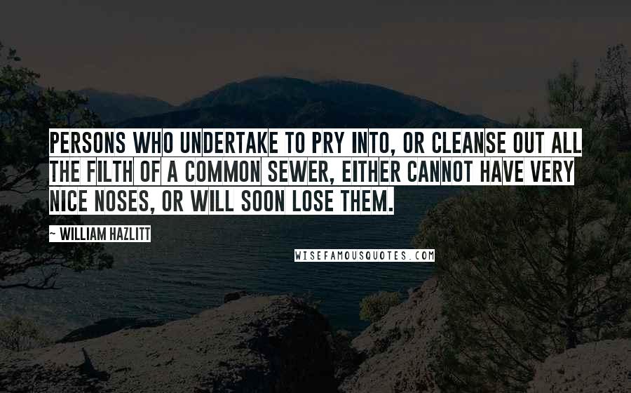 William Hazlitt Quotes: Persons who undertake to pry into, or cleanse out all the filth of a common sewer, either cannot have very nice noses, or will soon lose them.