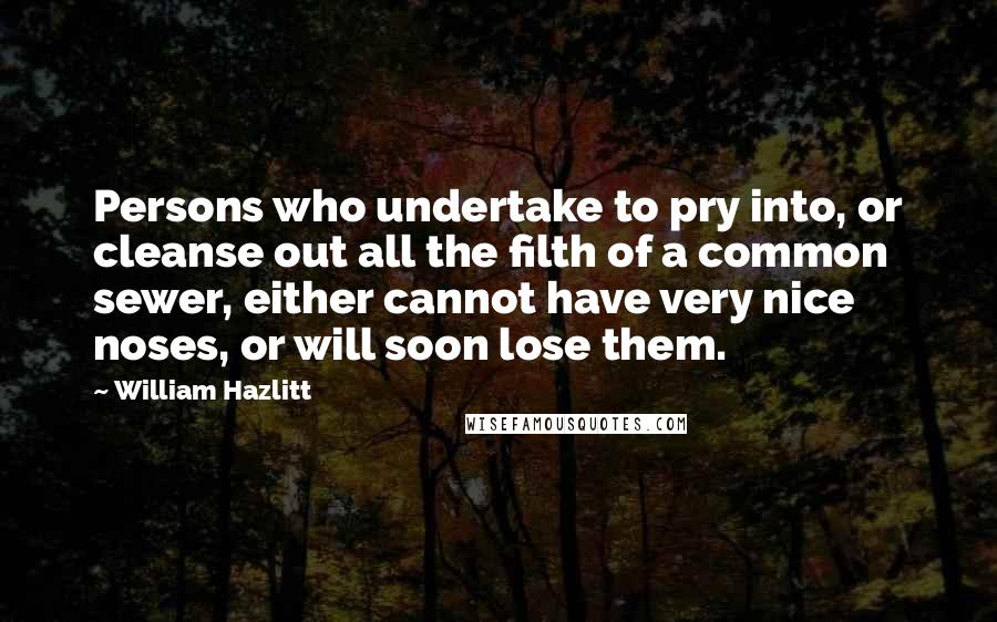 William Hazlitt Quotes: Persons who undertake to pry into, or cleanse out all the filth of a common sewer, either cannot have very nice noses, or will soon lose them.
