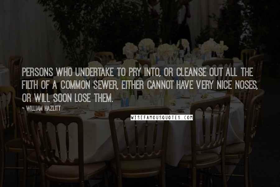 William Hazlitt Quotes: Persons who undertake to pry into, or cleanse out all the filth of a common sewer, either cannot have very nice noses, or will soon lose them.