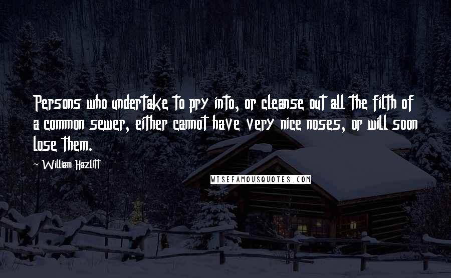 William Hazlitt Quotes: Persons who undertake to pry into, or cleanse out all the filth of a common sewer, either cannot have very nice noses, or will soon lose them.