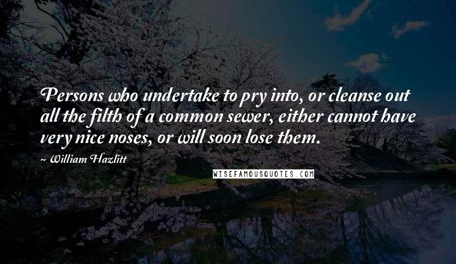 William Hazlitt Quotes: Persons who undertake to pry into, or cleanse out all the filth of a common sewer, either cannot have very nice noses, or will soon lose them.
