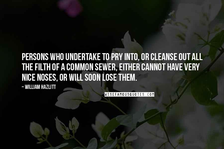 William Hazlitt Quotes: Persons who undertake to pry into, or cleanse out all the filth of a common sewer, either cannot have very nice noses, or will soon lose them.
