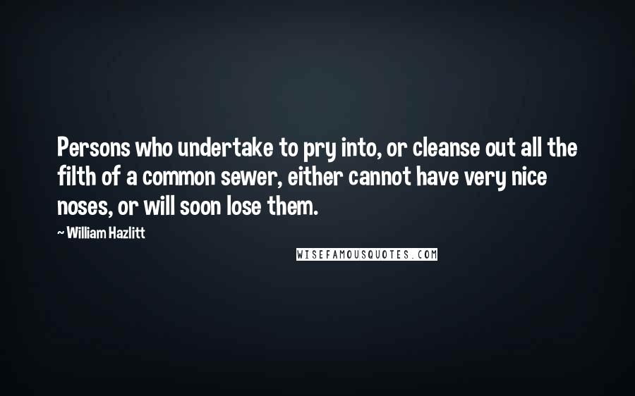 William Hazlitt Quotes: Persons who undertake to pry into, or cleanse out all the filth of a common sewer, either cannot have very nice noses, or will soon lose them.