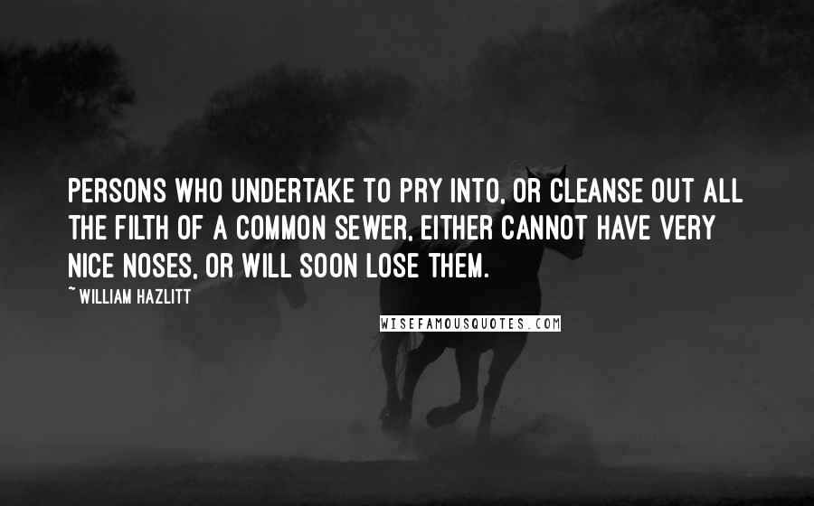 William Hazlitt Quotes: Persons who undertake to pry into, or cleanse out all the filth of a common sewer, either cannot have very nice noses, or will soon lose them.