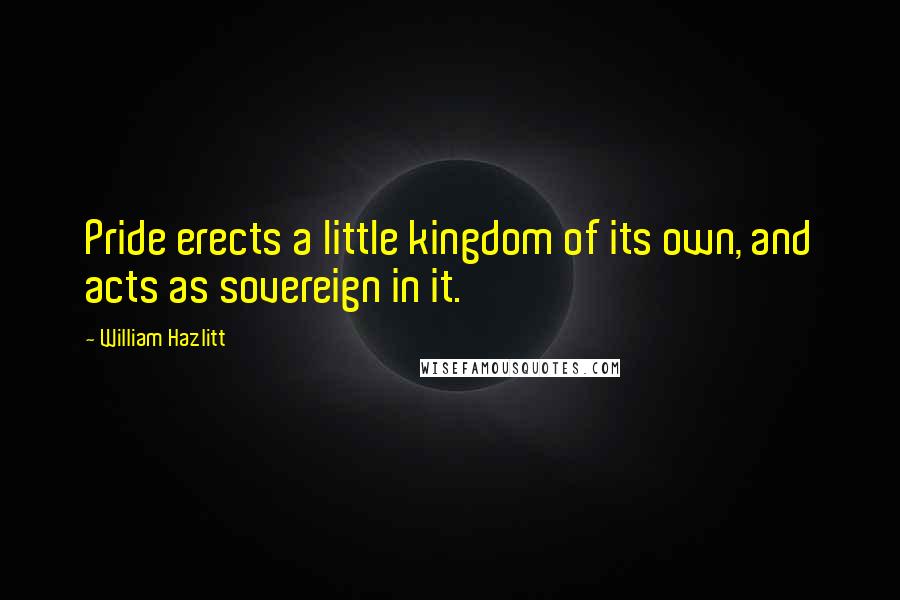 William Hazlitt Quotes: Pride erects a little kingdom of its own, and acts as sovereign in it.