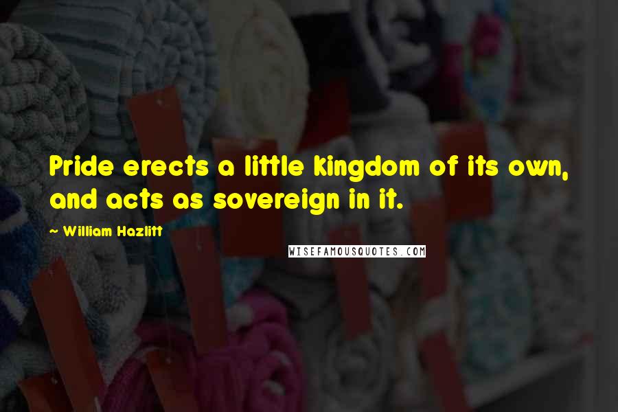 William Hazlitt Quotes: Pride erects a little kingdom of its own, and acts as sovereign in it.