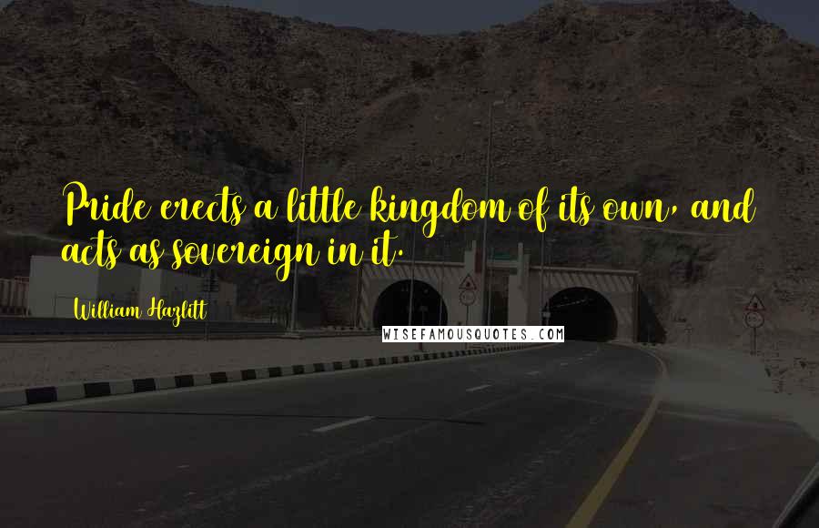 William Hazlitt Quotes: Pride erects a little kingdom of its own, and acts as sovereign in it.