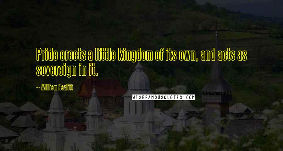 William Hazlitt Quotes: Pride erects a little kingdom of its own, and acts as sovereign in it.