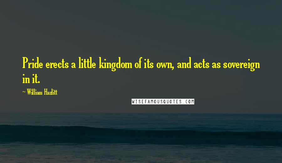 William Hazlitt Quotes: Pride erects a little kingdom of its own, and acts as sovereign in it.