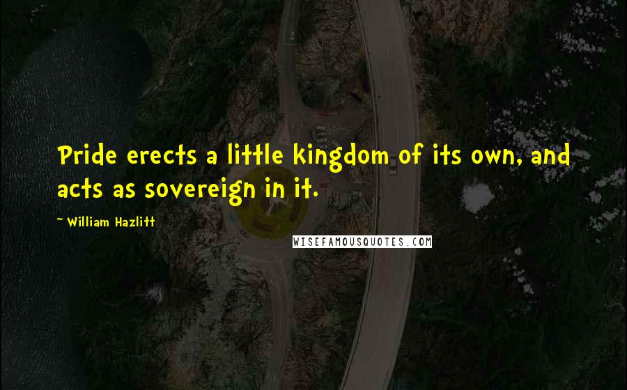 William Hazlitt Quotes: Pride erects a little kingdom of its own, and acts as sovereign in it.