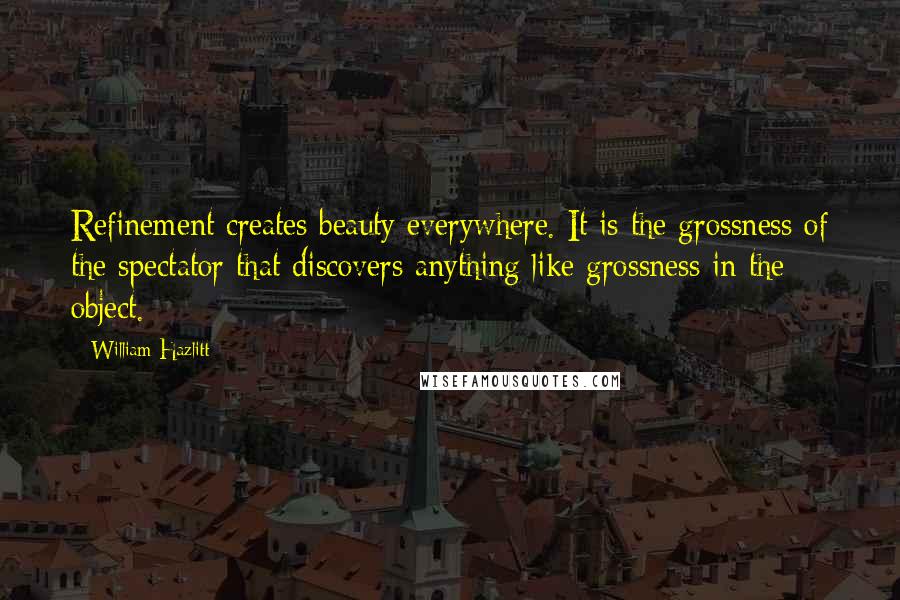 William Hazlitt Quotes: Refinement creates beauty everywhere. It is the grossness of the spectator that discovers anything like grossness in the object.