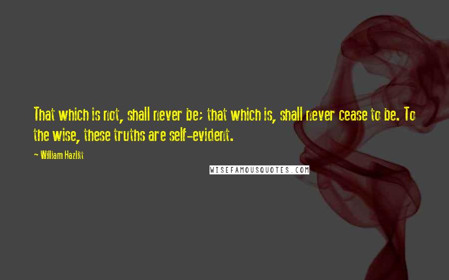 William Hazlitt Quotes: That which is not, shall never be; that which is, shall never cease to be. To the wise, these truths are self-evident.