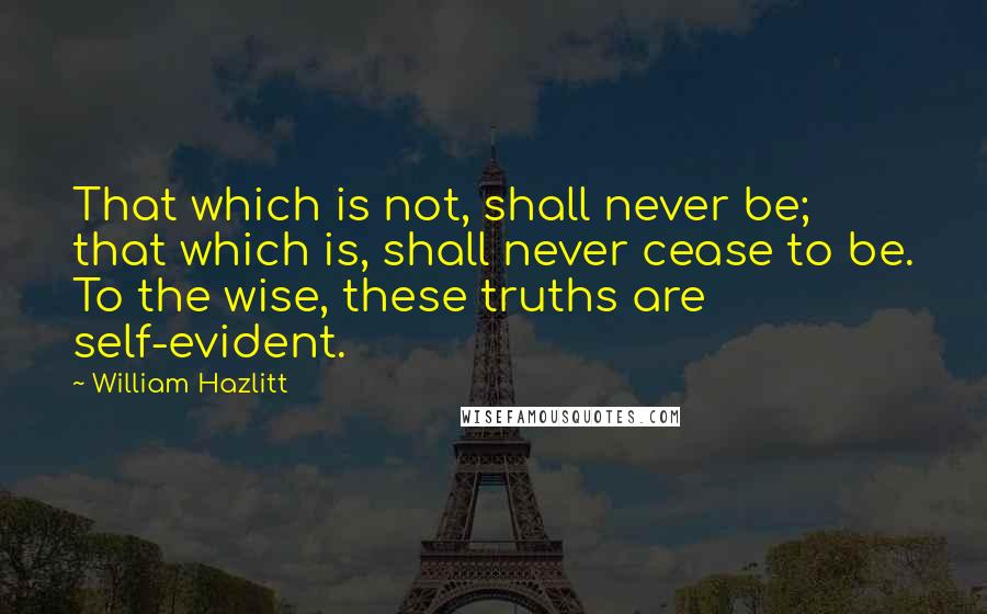 William Hazlitt Quotes: That which is not, shall never be; that which is, shall never cease to be. To the wise, these truths are self-evident.