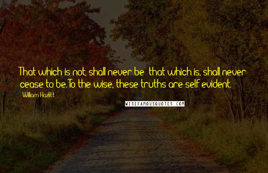 William Hazlitt Quotes: That which is not, shall never be; that which is, shall never cease to be. To the wise, these truths are self-evident.